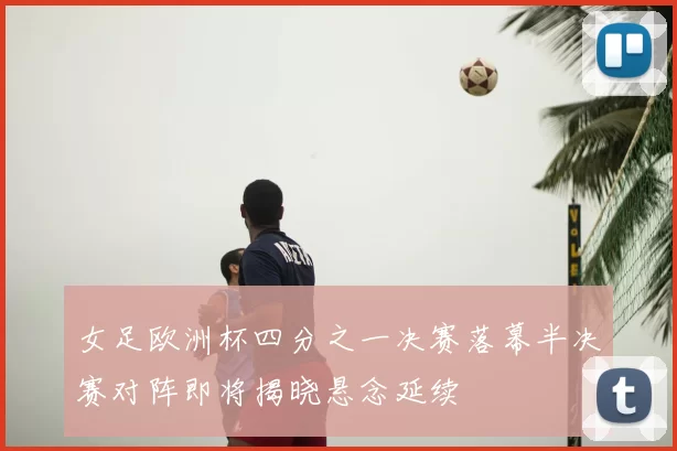 女足欧洲杯四分之一决赛落幕半决赛对阵即将揭晓悬念延续