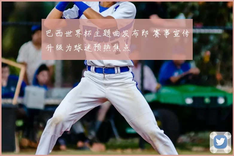 巴西世界杯主题曲发布即 赛事宣传升级为球迷预热焦点