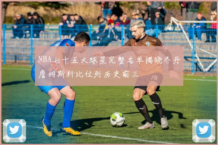 NBA七十五大球星完整名单揭晓乔丹詹姆斯科比位列历史前三