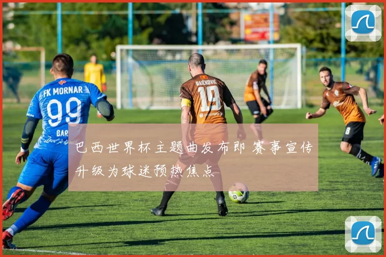 巴西世界杯主题曲发布即 赛事宣传升级为球迷预热焦点