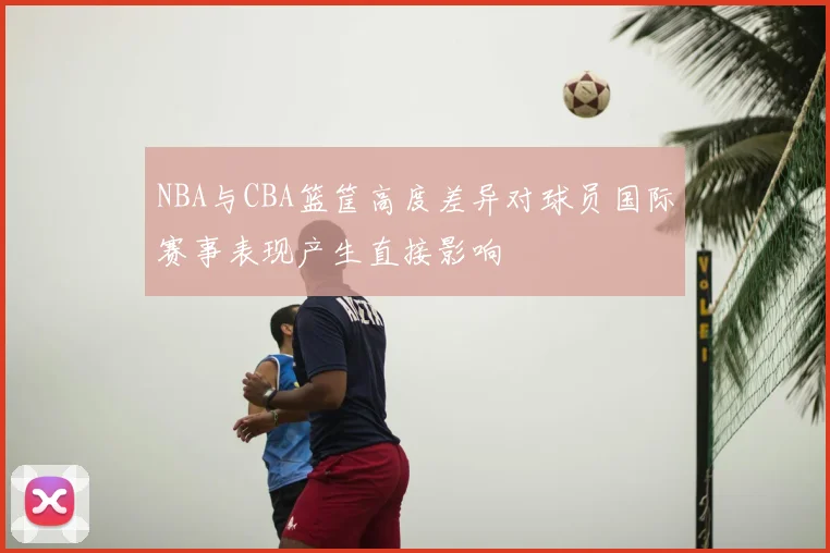 NBA与CBA篮筐高度差异对球员国际赛事表现产生直接影响