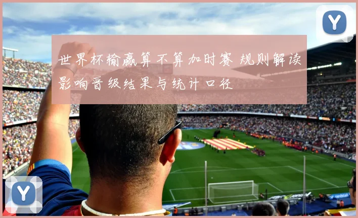 世界杯输赢算不算加时赛 规则解读影响晋级结果与统计口径