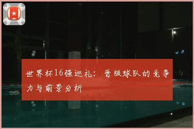 世界杯16强巡礼:晋级球队的竞争力与前景分析
