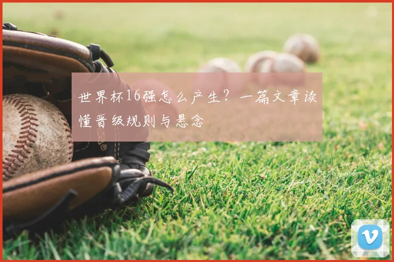 世界杯16强怎么产生?一篇文章读懂晋级规则与悬念