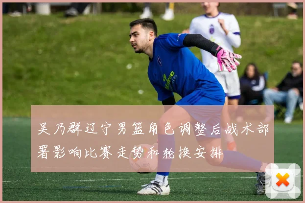吴乃群辽宁男篮角色调整后战术部署影响比赛走势和轮换安排