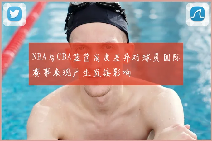 NBA与CBA篮筐高度差异对球员国际赛事表现产生直接影响
