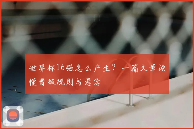 世界杯16强怎么产生?一篇文章读懂晋级规则与悬念