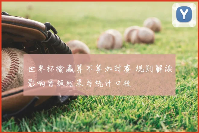世界杯输赢算不算加时赛 规则解读影响晋级结果与统计口径