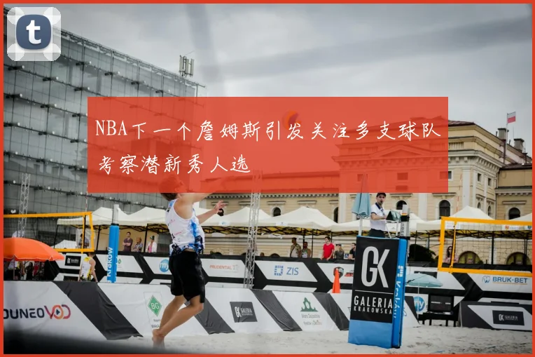 NBA下一个詹姆斯引发关注多支球队考察潜新秀人选