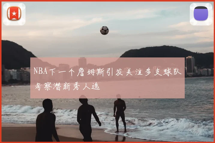 NBA下一个詹姆斯引发关注多支球队考察潜新秀人选